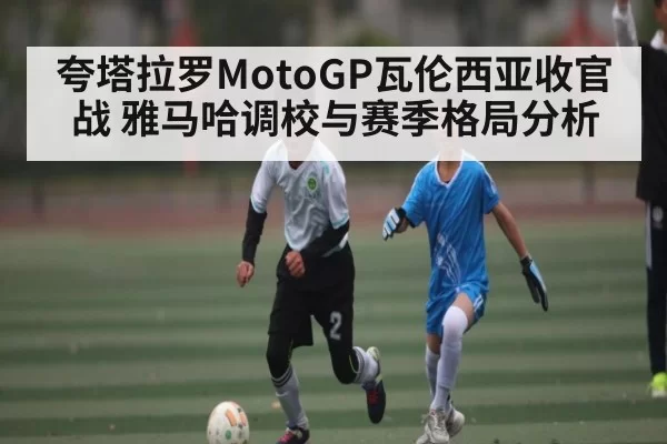 夸塔拉罗MotoGP瓦伦西亚收官战 雅马哈调校与赛季格局分析