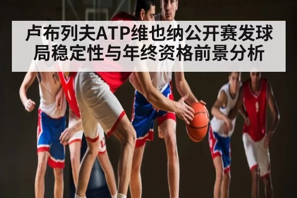 卢布列夫ATP维也纳公开赛发球局稳定性与年终资格前景分析