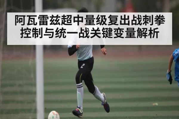 阿瓦雷兹超中量级复出战刺拳控制与统一战关键变量解析