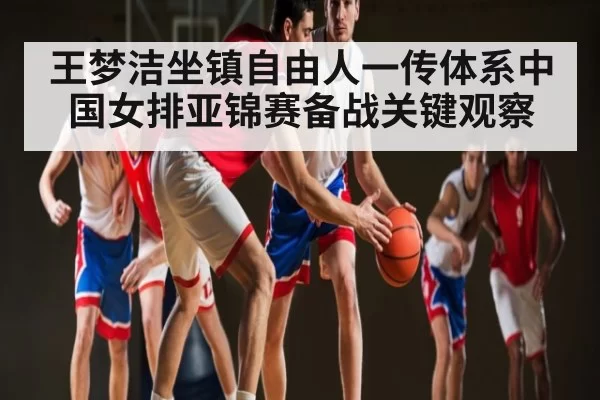 王梦洁坐镇自由人一传体系中国女排亚锦赛备战关键观察